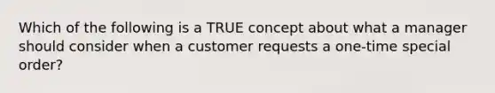 Which of the following is a TRUE concept about what a manager should consider when a customer requests a one-time special order?