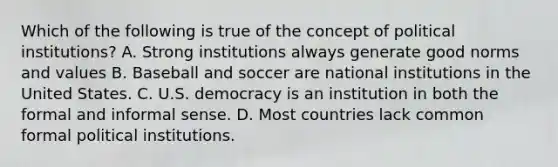 Which of the following is true of the concept of political institutions? A. Strong institutions always generate good norms and values B. Baseball and soccer are national institutions in the United States. C. U.S. democracy is an institution in both the formal and informal sense. D. Most countries lack common formal political institutions.