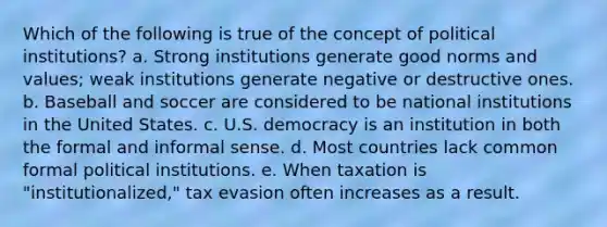 Which of the following is true of the concept of political institutions? a. Strong institutions generate good norms and values; weak institutions generate negative or destructive ones. b. Baseball and soccer are considered to be national institutions in the United States. c. U.S. democracy is an institution in both the formal and informal sense. d. Most countries lack common formal political institutions. e. When taxation is "institutionalized," tax evasion often increases as a result.