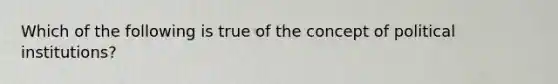 Which of the following is true of the concept of political institutions?