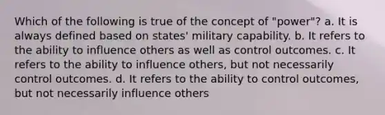 Which of the following is true of the concept of "power"? a. It is always defined based on states' military capability. b. It refers to the ability to influence others as well as control outcomes. c. It refers to the ability to influence others, but not necessarily control outcomes. d. It refers to the ability to control outcomes, but not necessarily influence others