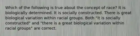 Which of the following is true about the concept of race? It is biologically determined. It is socially constructed. There is great biological variation within racial groups. Both "it is socially constructed" and "there is a great biological variation within racial groups" are correct.