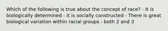 Which of the following is true about the concept of race? - It is biologically determined - it is socially constructed - There is great biological variation within racial groups - both 2 and 3