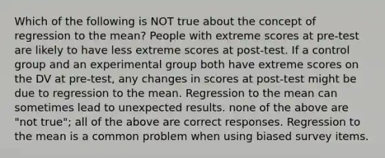 Which of the following is NOT true about the concept of regression to the mean? People with extreme scores at pre-test are likely to have less extreme scores at post-test. If a control group and an experimental group both have extreme scores on the DV at pre-test, any changes in scores at post-test might be due to regression to the mean. Regression to the mean can sometimes lead to unexpected results. none of the above are "not true"; all of the above are correct responses. Regression to the mean is a common problem when using biased survey items.