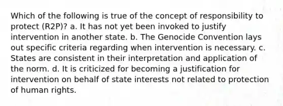 Which of the following is true of the concept of responsibility to protect (R2P)? a. It has not yet been invoked to justify intervention in another state. b. The Genocide Convention lays out specific criteria regarding when intervention is necessary. c. States are consistent in their interpretation and application of the norm. d. It is criticized for becoming a justification for intervention on behalf of state interests not related to protection of human rights.