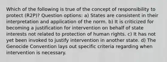 Which of the following is true of the concept of responsibility to protect (R2P)? Question options: a) States are consistent in their interpretation and application of the norm. b) It is criticized for becoming a justification for intervention on behalf of state interests not related to protection of human rights. c) It has not yet been invoked to justify intervention in another state. d) The Genocide Convention lays out specific criteria regarding when intervention is necessary.