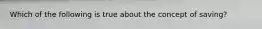 Which of the following is true about the concept of saving?