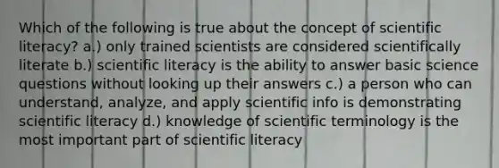 Which of the following is true about the concept of scientific literacy? a.) only trained scientists are considered scientifically literate b.) scientific literacy is the ability to answer basic science questions without looking up their answers c.) a person who can understand, analyze, and apply scientific info is demonstrating scientific literacy d.) knowledge of scientific terminology is the most important part of scientific literacy