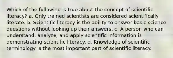 Which of the following is true about the concept of scientific literacy? a. Only trained scientists are considered scientifically literate. b. Scientific literacy is the ability to answer basic science questions without looking up their answers. c. A person who can understand, analyze, and apply scientific information is demonstrating scientific literacy. d. Knowledge of scientific terminology is the most important part of scientific literacy.