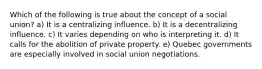 Which of the following is true about the concept of a social union? a) It is a centralizing influence. b) It is a decentralizing influence. c) It varies depending on who is interpreting it. d) It calls for the abolition of private property. e) Quebec governments are especially involved in social union negotiations.