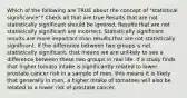 Which of the following are TRUE about the concept of "statistical significance"? Check all that are true Results that are not statistically significant should be ignored. Results that are not statistically significant are incorrect. Statistically significant results are more important than results that are not statistically significant. If the difference between two groups is not statistically significant, that means we are unlikely to see a difference between these two groups in real life. If a study finds that higher tomato intake is significantly related to lower prostate cancer risk in a sample of men, this means it is likely that generally in men, a higher intake of tomatoes will also be related to a lower risk of prostate cancer.