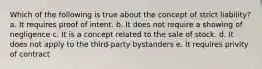 Which of the following is true about the concept of strict liability? a. It requires proof of intent. b. It does not require a showing of negligence c. It is a concept related to the sale of stock. d. It does not apply to the third-party bystanders e. It requires privity of contract