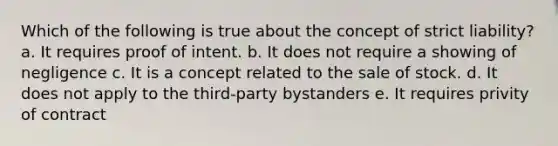 Which of the following is true about the concept of strict liability? a. It requires proof of intent. b. It does not require a showing of negligence c. It is a concept related to the sale of stock. d. It does not apply to the third-party bystanders e. It requires privity of contract