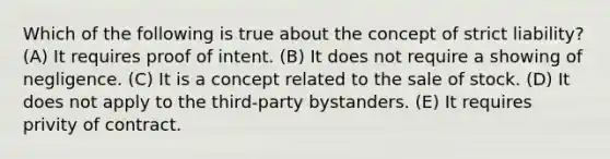 Which of the following is true about the concept of strict liability? (A) It requires proof of intent. (B) It does not require a showing of negligence. (C) It is a concept related to the sale of stock. (D) It does not apply to the third-party bystanders. (E) It requires privity of contract.