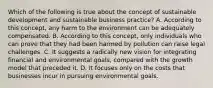 Which of the following is true about the concept of sustainable development and sustainable business practice? A. According to this concept, any harm to the environment can be adequately compensated. B. According to this concept, only individuals who can prove that they had been harmed by pollution can raise legal challenges. C. It suggests a radically new vision for integrating financial and environmental goals, compared with the growth model that preceded it. D. It focuses only on the costs that businesses incur in pursuing environmental goals.