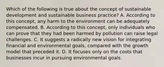 Which of the following is true about the concept of sustainable development and sustainable business practice? A. According to this concept, any harm to the environment can be adequately compensated. B. According to this concept, only individuals who can prove that they had been harmed by pollution can raise legal challenges. C. It suggests a radically new vision for integrating financial and environmental goals, compared with the growth model that preceded it. D. It focuses only on the costs that businesses incur in pursuing environmental goals.