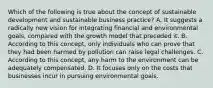 Which of the following is true about the concept of sustainable development and sustainable business practice? A. It suggests a radically new vision for integrating financial and environmental goals, compared with the growth model that preceded it. B. According to this concept, only individuals who can prove that they had been harmed by pollution can raise legal challenges. C. According to this concept, any harm to the environment can be adequately compensated. D. It focuses only on the costs that businesses incur in pursuing environmental goals.