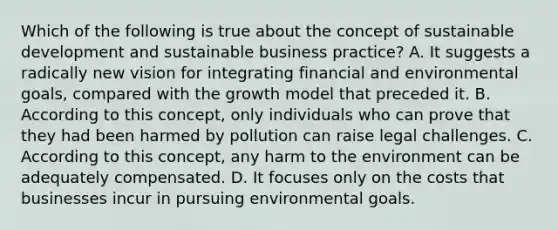 Which of the following is true about the concept of sustainable development and sustainable business practice? A. It suggests a radically new vision for integrating financial and environmental goals, compared with the growth model that preceded it. B. According to this concept, only individuals who can prove that they had been harmed by pollution can raise legal challenges. C. According to this concept, any harm to the environment can be adequately compensated. D. It focuses only on the costs that businesses incur in pursuing environmental goals.