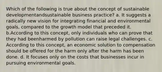 Which of the following is true about the concept of sustainable developmentandsustainable business practice? a. It suggests a radically new vision for integrating financial and environmental goals, compared to the growth model that preceded it. b.According to this concept, only individuals who can prove that they had beenharmed by pollution can raise legal challenges. c. According to this concept, an economic solution to compensation should be offered for the harm only after the harm has been done. d. It focuses only on the costs that businesses incur in pursuing environmental goals.