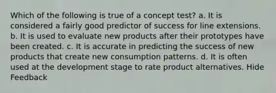 Which of the following is true of a concept test? a. It is considered a fairly good predictor of success for line extensions. b. It is used to evaluate new products after their prototypes have been created. c. It is accurate in predicting the success of new products that create new consumption patterns. d. It is often used at the development stage to rate product alternatives. Hide Feedback