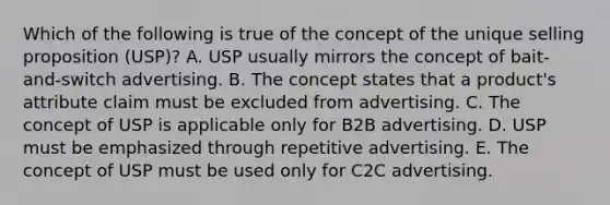 Which of the following is true of the concept of the unique selling proposition (USP)? A. USP usually mirrors the concept of bait-and-switch advertising. B. The concept states that a product's attribute claim must be excluded from advertising. C. The concept of USP is applicable only for B2B advertising. D. USP must be emphasized through repetitive advertising. E. The concept of USP must be used only for C2C advertising.