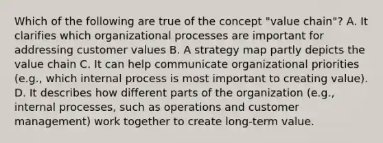 Which of the following are true of the concept "value chain"? A. It clarifies which organizational processes are important for addressing customer values B. A strategy map partly depicts the value chain C. It can help communicate organizational priorities (e.g., which internal process is most important to creating value). D. It describes how different parts of the organization (e.g., internal processes, such as operations and customer management) work together to create long-term value.