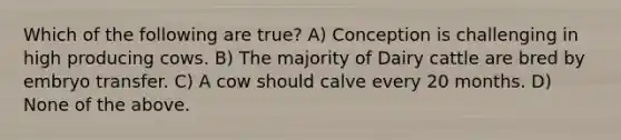 Which of the following are true? A) Conception is challenging in high producing cows. B) The majority of Dairy cattle are bred by embryo transfer. C) A cow should calve every 20 months. D) None of the above.