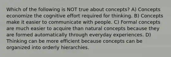 Which of the following is NOT true about concepts? A) Concepts economize the cognitive effort required for thinking. B) Concepts make it easier to communicate with people. C) Formal concepts are much easier to acquire than natural concepts because they are formed automatically through everyday experiences. D) Thinking can be more efficient because concepts can be organized into orderly hierarchies.