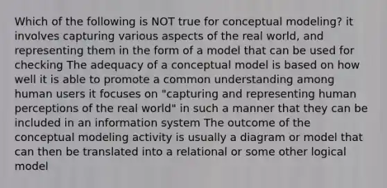 Which of the following is NOT true for conceptual modeling? it involves capturing various aspects of the real world, and representing them in the form of a model that can be used for checking The adequacy of a conceptual model is based on how well it is able to promote a common understanding among human users it focuses on "capturing and representing human perceptions of the real world" in such a manner that they can be included in an information system The outcome of the conceptual modeling activity is usually a diagram or model that can then be translated into a relational or some other logical model