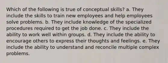 Which of the following is true of conceptual skills? a. They include the skills to train new employees and help employees solve problems. b. They include knowledge of the specialized procedures required to get the job done. c. They include the ability to work well within groups. d. They include the ability to encourage others to express their thoughts and feelings. e. They include the ability to understand and reconcile multiple complex problems.