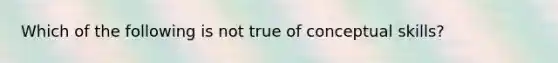 Which of the following is not true of conceptual skills?