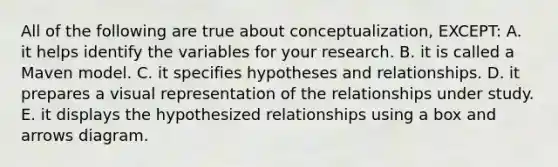 All of the following are true about conceptualization, EXCEPT: A. it helps identify the variables for your research. B. it is called a Maven model. C. it specifies hypotheses and relationships. D. it prepares a visual representation of the relationships under study. E. it displays the hypothesized relationships using a box and arrows diagram.