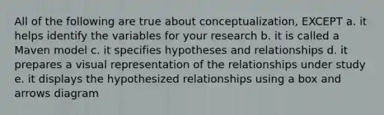 All of the following are true about conceptualization, EXCEPT a. it helps identify the variables for your research b. it is called a Maven model c. it specifies hypotheses and relationships d. it prepares a visual representation of the relationships under study e. it displays the hypothesized relationships using a box and arrows diagram