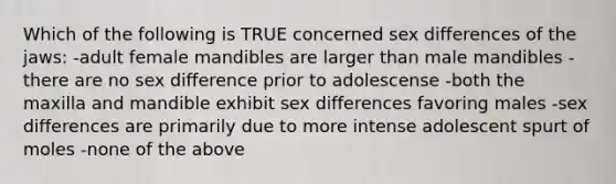 Which of the following is TRUE concerned sex differences of the jaws: -adult female mandibles are larger than male mandibles -there are no sex difference prior to adolescense -both the maxilla and mandible exhibit sex differences favoring males -sex differences are primarily due to more intense adolescent spurt of moles -none of the above