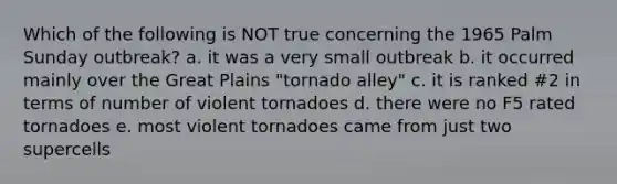 Which of the following is NOT true concerning the 1965 Palm Sunday outbreak? a. it was a very small outbreak b. it occurred mainly over the Great Plains "tornado alley" c. it is ranked #2 in terms of number of violent tornadoes d. there were no F5 rated tornadoes e. most violent tornadoes came from just two supercells