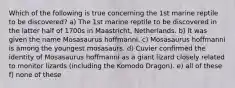 Which of the following is true concerning the 1st marine reptile to be discovered? a) The 1st marine reptile to be discovered in the latter half of 1700s in Maastricht, Netherlands. b) It was given the name Mosasaurus hoffmanni. c) Mosasaurus hoffmanni is among the youngest mosasaurs. d) Cuvier confirmed the identity of Mosasaurus hoffmanni as a giant lizard closely related to monitor lizards (including the Komodo Dragon). e) all of these f) none of these