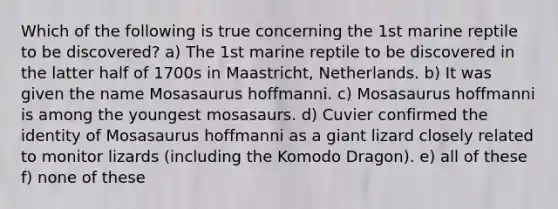 Which of the following is true concerning the 1st marine reptile to be discovered? a) The 1st marine reptile to be discovered in the latter half of 1700s in Maastricht, Netherlands. b) It was given the name Mosasaurus hoffmanni. c) Mosasaurus hoffmanni is among the youngest mosasaurs. d) Cuvier confirmed the identity of Mosasaurus hoffmanni as a giant lizard closely related to monitor lizards (including the Komodo Dragon). e) all of these f) none of these