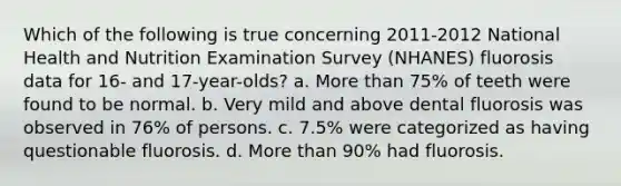 Which of the following is true concerning 2011-2012 National Health and Nutrition Examination Survey (NHANES) fluorosis data for 16- and 17-year-olds? a. More than 75% of teeth were found to be normal. b. Very mild and above dental fluorosis was observed in 76% of persons. c. 7.5% were categorized as having questionable fluorosis. d. More than 90% had fluorosis.