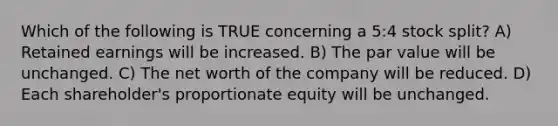 Which of the following is TRUE concerning a 5:4 stock split? A) Retained earnings will be increased. B) The par value will be unchanged. C) The net worth of the company will be reduced. D) Each shareholder's proportionate equity will be unchanged.