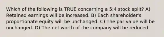 Which of the following is TRUE concerning a 5:4 stock split? A) Retained earnings will be increased. B) Each shareholder's proportionate equity will be unchanged. C) The par value will be unchanged. D) The net worth of the company will be reduced.