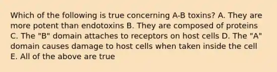 Which of the following is true concerning A-B toxins? A. They are more potent than endotoxins B. They are composed of proteins C. The "B" domain attaches to receptors on host cells D. The "A" domain causes damage to host cells when taken inside the cell E. All of the above are true