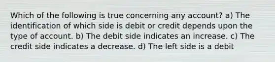 Which of the following is true concerning any account? a) The identification of which side is debit or credit depends upon the type of account. b) The debit side indicates an increase. c) The credit side indicates a decrease. d) The left side is a debit