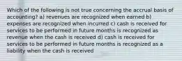 Which of the following is not true concerning the accrual basis of accounting? a) revenues are recognized when earned b) expenses are recognized when incurred c) cash is received for services to be performed in future months is recognized as revenue when the cash is received d) cash is received for services to be performed in future months is recognized as a liability when the cash is received