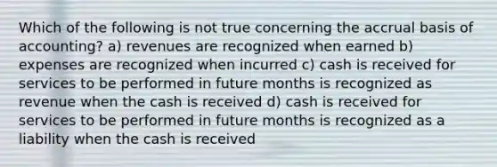 Which of the following is not true concerning the accrual basis of accounting? a) revenues are recognized when earned b) expenses are recognized when incurred c) cash is received for services to be performed in future months is recognized as revenue when the cash is received d) cash is received for services to be performed in future months is recognized as a liability when the cash is received