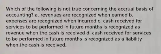 Which of the following is not true concerning the accrual basis of accounting? a. revenues are recognized when earned b. expenses are recognized when incurred c. cash received for services to be performed in future months is recognized as revenue when the cash is received d. cash received for services to be performed in future months is recognized as a liability when the cash is received.