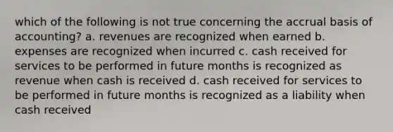 which of the following is not true concerning the accrual basis of accounting? a. revenues are recognized when earned b. expenses are recognized when incurred c. cash received for services to be performed in future months is recognized as revenue when cash is received d. cash received for services to be performed in future months is recognized as a liability when cash received