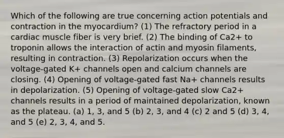 Which of the following are true concerning action potentials and contraction in the myocardium? (1) The refractory period in a cardiac muscle fiber is very brief. (2) The binding of Ca2+ to troponin allows the interaction of actin and myosin filaments, resulting in contraction. (3) Repolarization occurs when the voltage-gated K+ channels open and calcium channels are closing. (4) Opening of voltage-gated fast Na+ channels results in depolarization. (5) Opening of voltage-gated slow Ca2+ channels results in a period of maintained depolarization, known as the plateau. (a) 1, 3, and 5 (b) 2, 3, and 4 (c) 2 and 5 (d) 3, 4, and 5 (e) 2, 3, 4, and 5.