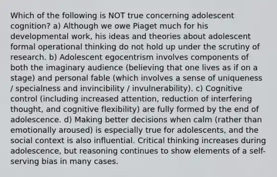 Which of the following is NOT true concerning adolescent cognition? a) Although we owe Piaget much for his developmental work, his ideas and theories about adolescent formal operational thinking do not hold up under the scrutiny of research. b) Adolescent egocentrism involves components of both the imaginary audience (believing that one lives as if on a stage) and personal fable (which involves a sense of uniqueness / specialness and invincibility / invulnerability). c) Cognitive control (including increased attention, reduction of interfering thought, and cognitive flexibility) are fully formed by the end of adolescence. d) Making better decisions when calm (rather than emotionally aroused) is especially true for adolescents, and the social context is also influential. Critical thinking increases during adolescence, but reasoning continues to show elements of a self-serving bias in many cases.