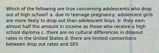 Which of the following are true concerning adolescents who drop out of high school? a. due to teenage pregnancy, adolescent girls are more likely to drop out than adolescent boys. b. they earn almost half the amount in income as those who receive a high school diploma c. there are no cultural differences in dropout rates in the United States d. there are limited connections between drop out rates and SES