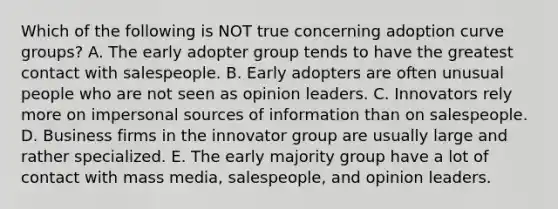 Which of the following is NOT true concerning adoption curve groups? A. The early adopter group tends to have the greatest contact with salespeople. B. Early adopters are often unusual people who are not seen as opinion leaders. C. Innovators rely more on impersonal sources of information than on salespeople. D. Business firms in the innovator group are usually large and rather specialized. E. The early majority group have a lot of contact with mass media, salespeople, and opinion leaders.